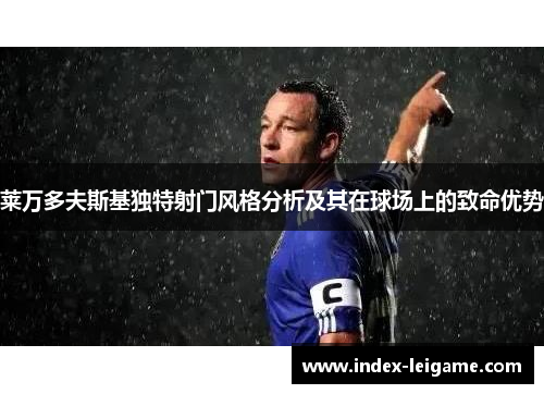 莱万多夫斯基独特射门风格分析及其在球场上的致命优势