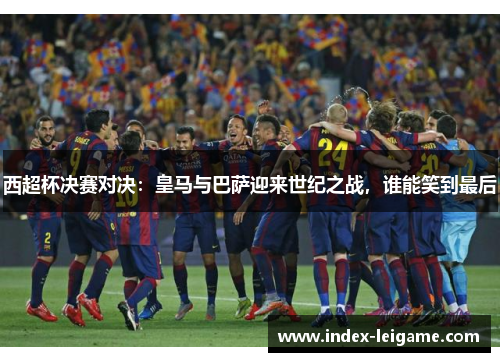 西超杯决赛对决:皇马与巴萨迎来世纪之战,谁能笑到最后 西超杯决赛对决:皇马与巴萨迎来世纪之战,谁能笑到最后