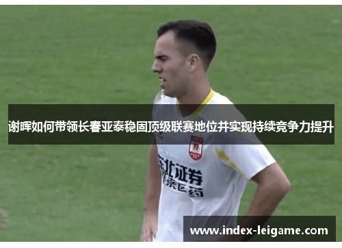 谢晖如何带领长春亚泰稳固顶级联赛地位并实现持续竞争力提升 谢晖如何带领长春亚泰稳固顶级联赛地位并实现持续竞争力提升