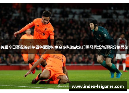 英超今日赛况综述争四争冠形势生变多队激战豪门黑马同场角逐积分榜震荡 英超今日赛况综述争四争冠形势生变多队激战豪门黑马同场角逐积分榜震荡