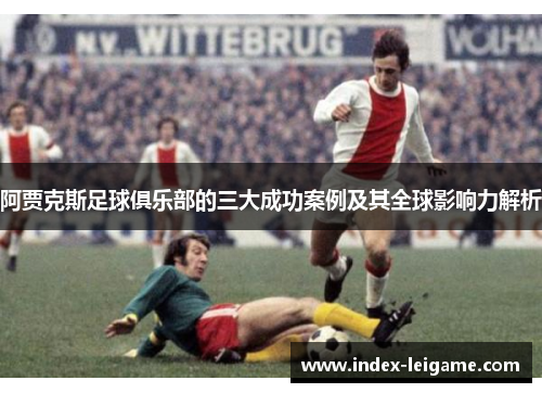 阿贾克斯足球俱乐部的三大成功案例及其全球影响力解析 阿贾克斯足球俱乐部的三大成功案例及其全球影响力解析