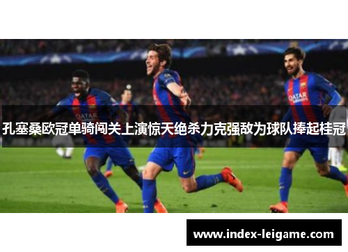 孔塞桑欧冠单骑闯关上演惊天绝杀力克强敌为球队捧起桂冠