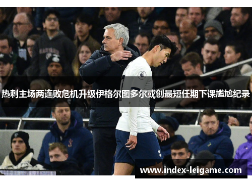 热刺主场两连败危机升级伊格尔图多尔或创最短任期下课尴尬纪录